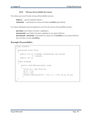 Le langage C# Collège Maisonneuve
Fayçal Abouzaid Page 39
4.2.3 Niveaux d’accessibilité des classes
Une classe peut avoir l’un des niveaux d’accessibilité suivants :
Public : pas de restriction d’accès,
Internal : accès limité aux classes du même assembly (par défaut).
Les classes imbriquées peuvent également avoir l’un des niveaux d’accessibilité suivants :
private: accès limité à la classe « englobant »
protected: accès limité à la classe englobant et aux classes dérivées
protected internal: accès limité aux classes de l’assembly et aux classes dérivées
qui sont dans un autre assembly.
Exemple d’accessibilité :
class globale
{
protected class Point
{
public int x; //champs accessibles aux autres
// classes.
public int y;
}
class Program
{
static void Main(string[] args)
{
Point p1 = new Point();
p1.x = 33;
p1.y = 22;
Console.WriteLine("x = {0}, y = {1}", p1.x, p1.y);
}
}
}
 