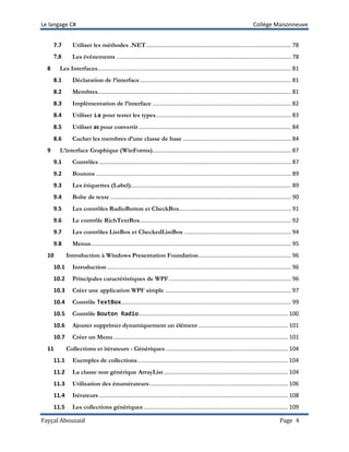 Le langage C# Collège Maisonneuve
Fayçal Abouzaid Page 4
7.7 Utiliser les méthodes .NET............................................................................................ 78
7.8 Les événements ............................................................................................................... 78
8 Les Interfaces........................................................................................................................... 81
8.1 Déclaration de l’interface................................................................................................ 81
8.2 Membres........................................................................................................................... 81
8.3 Implémentation de l’interface ........................................................................................ 82
8.4 Utiliser is pour tester les types...................................................................................... 83
8.5 Utiliser as pour convertir................................................................................................. 84
8.6 Cacher les membres d’une classe de base..................................................................... 84
9 L’interface Graphique (WinForms)........................................................................................ 87
9.1 Contrôles .......................................................................................................................... 87
9.2 Boutons ............................................................................................................................ 89
9.3 Les étiquettes (Label)...................................................................................................... 89
9.4 Boîte de texte ................................................................................................................... 90
9.5 Les contrôles RadioButton et CheckBox....................................................................... 91
9.6 Le contrôle RichTextBox................................................................................................ 92
9.7 Les contrôles ListBox et CheckedListBox .................................................................... 94
9.8 Menus............................................................................................................................... 95
10 Introduction à Windows Presentation Foundation........................................................... 96
10.1 Introduction..................................................................................................................... 96
10.2 Principales caractéristiques de WPF.............................................................................. 96
10.3 Créer une application WPF simple ................................................................................ 97
10.4 Contrôle TextBox............................................................................................................ 99
10.5 Contrôle Bouton Radio............................................................................................... 100
10.6 Ajouter supprimer dynamiquement un élément ......................................................... 101
10.7 Créer un Menu............................................................................................................... 101
11 Collections et itérateurs - Génériques.............................................................................. 104
11.1 Exemples de collections................................................................................................ 104
11.2 La classe non générique ArrayList............................................................................... 104
11.3 Utilisation des énumérateurs........................................................................................ 106
11.4 Itérateurs ........................................................................................................................ 108
11.5 Les collections génériques............................................................................................ 109
 