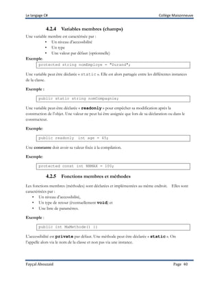Le langage C# Collège Maisonneuve
Fayçal Abouzaid Page 40
4.2.4 Variables membres (champs)
Une variable membre est caractérisée par :
• Un niveau d’accessibilité
• Un type
• Une valeur par défaut (optionnelle)
Exemple:
protected string nomEmploye = "Durand";
Une variable peut être déclarée « static ». Elle est alors partagée entre les différentes instances
de la classe.
Exemple :
public static string nomCompagnie;
Une variable peut-être déclarée « readonly » pour empêcher sa modification après la
construction de l’objet. Une valeur ne peut lui être assignée que lors de sa déclaration ou dans le
constructeur.
Exemple:
public readonly int age = 45;
Une constante doit avoir sa valeur fixée à la compilation.
Exemple:
protected const int NBMAX = 100;
4.2.5 Fonctions membres et méthodes
Les fonctions membres (méthodes) sont déclarées et implémentées au même endroit. Elles sont
caractérisées par :
• Un niveau d’accessibilité,
• Un type de retour (éventuellement void) et
• Une liste de paramètres.
Exemple :
public int MaMethode() {}
L’accessibilité est private par défaut. Une méthode peut être déclarée « static ». On
l’appelle alors via le nom de la classe et non pas via une instance.
 