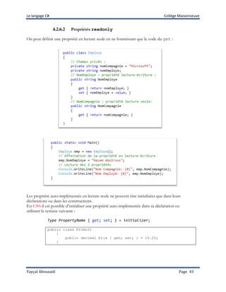 Le langage C# Collège Maisonneuve
Fayçal Abouzaid Page 43
4.2.6.2 Propriétés readonly
On peut définir une propriété en lecture seule en ne fournissant que le code du get :
Les propriété auto-implémentée en lecture seule ne peuvent être initialisées que dans leurs
déclarations ou dans les constructeurs.
En C#6 il est possible d’initialiser une propriété auto-implémentée dans sa déclaration en
utilisant la syntaxe suivante :
Type PropertyName { get; set; } = initializer;
public class Produit
{
public decimal Prix { get; set; } = 10.25;
}
 
