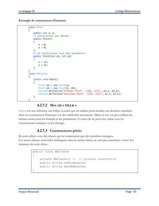 Le langage C# Collège Maisonneuve
Fayçal Abouzaid Page 45
Exemple de constructeur d’instance
class Point
{
public int x, y;
// Constructeur par défaut :
public Point()
{
x = 0;
y = 0;
}
// Un constructeur avec des paramètres
public Point(int x1, int y1)
{
x = x1;
y = y1;
}
}
class MaClasse
{
static void Main()
{
Point p1 = new Point();
Point p2 = new Point(2, 10);
Console.WriteLine("Premier Point : ({0}, {1})", p1.x, p1.y);
Console.WriteLine("Deuxième Point : ({0}, {1})", p2.x, p2.y);
}
}
4.2.7.2 Mot clé « this »
this est une référence sur l’objet courant qui est utilisée pour accéder aux données membres
dans un constructeur d'instance (ou des méthodes accesseurs). Dans ce cas, on peut utiliser les
mêmes noms pour les champs et les paramètres. Ce mot-clé ne peut être utilisé avec les
constructeurs statiques ou les champs.
4.2.7.3 Constructeurs privés
Ils sont utilisés avec des classes qui ne contiennent que des membres statiques.
Les autres classes, sauf celles imbriquées dans la même classe, ne sont pas autorisées à créer des
instances de cette classe.
public class MaClasse
{
private MaClasse() {} // private constructor
public string nomCompagnie;
public string dateEmbauche;
}
 