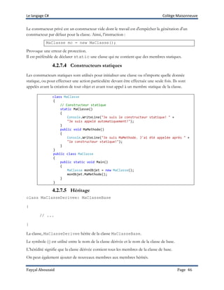 Le langage C# Collège Maisonneuve
Fayçal Abouzaid Page 46
Le constructeur privé est un constructeur vide dont le travail est d'empêcher la génération d'un
constructeur par défaut pour la classe. Ainsi, l’instruction :
MaClasse mc = new MaClasse();
Provoque une erreur de protection.
Il est préférable de déclarer static une classe qui ne contient que des membres statiques.
4.2.7.4 Constructeurs statiques
Les constructeurs statiques sont utilisés pour initialiser une classe ou n'importe quelle donnée
statique, ou pour effectuer une action particulière devant être effectuée une seule fois. Ils sont
appelés avant la création de tout objet et avant tout appel à un membre statique de la classe.
class MaClasse
{
// Constructeur statique
static MaClasse()
{
Console.WriteLine("Je suis le constructeur statique! " +
"Je suis appelé automatiquement!");
}
public void MaMethode()
{
Console.WriteLine("Je suis MaMethode. J'ai été appelée après " +
"le constructeur statique!");
}
}
public class MaClasse
{
public static void Main()
{
MaClasse monObjet = new MaClasse();
monObjet.MaMethode();
}
}
4.2.7.5 Héritage
class MaClasseDerivee: MaClasseBase
{
// ...
}
La classe, MaClasseDerivee hérite de la classe MaClasseBase.
Le symbole (:) est utilisé entre le nom de la classe dérivée et le nom de la classe de base.
L’hérédité signifie que la classe dérivée contient tous les membres de la classe de base.
On peut également ajouter de nouveaux membres aux membres hérités.
 