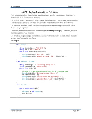 Le langage C# Collège Maisonneuve
Fayçal Abouzaid Page 47
4.2.7.6 Règles de contrôle de l'héritage:
Tous les membres de la classe de base sont héréditaires (sauf les constructeurs d’instance, les
destructeurs et les constructeurs statiques).
Un membre dans la classe dérivée avec le même nom que dans la classe de base, cache ce dernier.
Le membre de la classe de base n'est pas accessible par l'intermédiaire de la classe dérivée.
Les fonctions membres dans la classe de base peuvent être remplacées par celles de la classe
dérivée: polymorphisme.
Une classe peut hériter d'une classe seulement (pas d’héritage multiple). Cependant, elle peut
implémenter plus d'une interface.
Les structures ne peuvent pas hériter de classes ou d’autres structures ni être héritées, mais elles
peuvent implémenter des interfaces.
Exemple
class Citoyen
{
string identifiant = "111-2345-H";
string nom = "Pille Mandla";
public void GetInfosPersonnelles()
{
Console.WriteLine("Nom: {0}", nom);
Console.WriteLine("Numéro de carte : {0}", identifiant);
}
}
class Employe : Citoyen
{
string nomCompagnie = "Technology Group Inc.";
string idCompagnie = "ENG-RES-101-C";
public void GetInfo()
{
// Appel à la méthode GetPersonalInfo de la classe de base:
Console.WriteLine("Informations du Citoyen :");
GetInfosPersonnelles();
Console.WriteLine("nInformation sur son emploi :");
Console.WriteLine("Nom Compagnie : {0}", nomCompagnie);
Console.WriteLine("ID Compagnie : {0}", idCompagnie);
}
}
class MainClass
{
public static void Main()
{
Employe E = new Employe();
E.GetInfo();
}
}
 