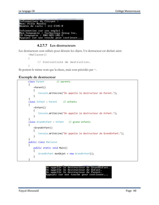 Le langage C# Collège Maisonneuve
Fayçal Abouzaid Page 48
4.2.7.7 Les destructeurs
Les destructeurs sont utilisés pour détruire les objets. Un destructeur est déclaré ainsi:
~MaClasse()
{
// Instructions de destruction.
}
Ils portent le même nom que la classe, mais sont précédés par ~.
Exemple de destructeur
class Parent // parents
{
~Parent()
{
Console.WriteLine("On appelle le destructeur de Parent.");
}
}
class Enfant : Parent // enfants
{
~Enfant()
{
Console.WriteLine("On appelle le destructeur de Enfant.");
}
}
class GrandEnfant : Enfant // grand enfants
{
~GrandEnfant()
{
Console.WriteLine("On appelle le destructeur de GrandEnfant.");
}
}
public class MaClasse
{
public static void Main()
{
GrandEnfant monObjet = new GrandEnfant();
}
}
 