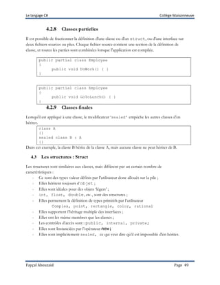 Le langage C# Collège Maisonneuve
Fayçal Abouzaid Page 49
4.2.8 Classes partielles
Il est possible de fractionner la définition d'une classe ou d'un struct, ou d'une interface sur
deux fichiers sources ou plus. Chaque fichier source contient une section de la définition de
classe, et toutes les parties sont combinées lorsque l'application est compilée.
public partial class Employee
{
public void DoWork() { }
}
public partial class Employee
{
public void GoToLunch() { }
}
4.2.9 Classes finales
Lorsqu'il est appliqué à une classe, le modificateur ‘sealed’ empêche les autres classes d'en
hériter.
class A
{}
sealed class B : A
{}
Dans cet exemple, la classe B hérite de la classe A, mais aucune classe ne peut hériter de B.
4.3 Les structures : Struct
Les structures sont similaires aux classes, mais diffèrent par un certain nombre de
caractéristiques :
- Ce sont des types valeur définis par l’utilisateur donc alloués sur la pile ;
- Elles héritent toujours d’objet ;
- Elles sont idéales pour des objets ‘légers’ ;
- int, float, double, etc., sont des structures ;
- Elles permettent la définition de types primitifs par l’utilisateur
Complex, point, rectangle, color, rational
- Elles supportent l’héritage multiple des interfaces ;
- Elles ont les même membres que les classes ;
- Les contrôles d’accès sont : public, internal, private;
- Elles sont Instanciées par l’opérateur new;
- Elles sont implicitement sealed, ce qui veut dire qu’il est impossible d'en hériter.
 