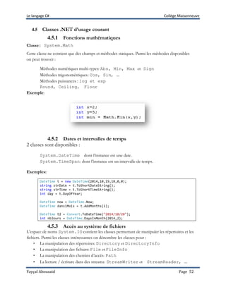 Le langage C# Collège Maisonneuve
Fayçal Abouzaid Page 52
4.5 Classes .NET d’usage courant
4.5.1 Fonctions mathématiques
Classe: System.Math
Cette classe ne contient que des champs et méthodes statiques. Parmi les méthodes disponibles
on peut trouver :
Méthodes numériques multi-types: Abs, Min, Max et Sign
Méthodes trigonométriques: Cos, Sin, …
Méthodes puissances : log et exp
Round, Ceiling, Floor
Exemple:
4.5.2 Dates et intervalles de temps
2 classes sont disponibles :
System.DateTime dont l’instance est une date.
System.TimeSpan: dont l’instance est un intervalle de temps.
Exemples:
DateTime t = new DateTime(2014,10,19,18,0,0);
string strDate = t.ToShortDateString();
string strTime = t.ToShortTimeString();
int day = t.DayOfYear;
DateTime now = DateTime.Now;
DateTime dans1Mois = t.AddMonths(1);
DateTime t2 = Convert.ToDateTime("2014/10/20");
int nbJours = DateTime.DaysInMonth(2014,2);
4.5.3 Accès au système de fichiers
L’espace de noms System.IO contient les classes permettant de manipuler les répertoires et les
fichiers. Parmi les classes intéressantes on dénombre les classes pour :
• La manipulation des répertoires: Directory et DirectoryInfo
• La manipulation des fichiers: File et FileInfo
• La manipulation des chemins d’accès: Path
• La lecture / écriture dans des streams: StreamWriter et StreamReader, …
 