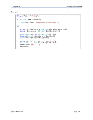 Le langage C# Collège Maisonneuve
Fayçal Abouzaid Page 53
Exemple:
string srcPath = "c:temp";
if (!Directory.Exists(srcPath))
{
Console.WriteLine("Le repertoire n'existe pas!");
}
else
{
string[] lstRepertoires = Directory.GetDirectories(srcPath);
string[] lstFichiers = Directory.GetFiles(srcPath);
DirectoryInfo df = new DirectoryInfo(srcPath);
foreach (FileInfo fileinfo in df.GetFiles())
Console.WriteLine(fileinfo.FullName);
string testFilePath = srcPath + "test.txt";
StreamWriter sw = File.CreateText(testFilePath);
sw.WriteLine("Test ....");
sw.Close();
}
 