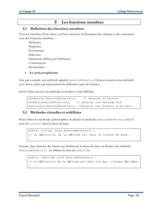 Le langage C# Collège Maisonneuve
Fayçal Abouzaid Page 54
5 Les fonctions membres
5.1 Définition des fonctions membres
Tous les membres d'une classe ou d’une structure (à l'exception des champs et des constantes)
sont des fonctions membres :
Méthodes
Propriétés
Événements
Indexeurs
Opérateurs définis par l’utilisateur
Constructeurs
Destructeurs
• Le polymorphisme
Soit, par exemple, une méthode appelée DessineFenetre. On peut associer cette méthode
avec divers objets qui représentent les différents types de fenêtres.
Selon l'objet associé à la méthode, le résultat va être différent.
monBouton.DessineFenetre(); // dessine un bouton
monMsg.DessineFenetre(); // dessine une message box
maSurface.DessineFenetre(); //dessine une fenêtre à peindre
5.2 Méthodes virtuelles et redéfinies
Pour utiliser les méthodes polymorphes on déclare la méthode DessineFenetre() avec le
mot-clé virtual dans la classe de base:
public virtual void DessineFenetre() {
// La définition de la méthode est dans la classe de base.
}
Ensuite, dans chacune des classes qui héritent de la classe de base, on déclare une méthode
DessineFenetre() en utilisant le mot-clé override:
public override void DessineFenetre() {
// La définition de la méthode est dans une des classes dérivées.
}
 