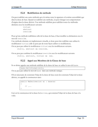 Le langage C# Collège Maisonneuve
Fayçal Abouzaid Page 55
5.2.1 Redéfinition de méthode
On peut redéfinir une autre méthode qui a le même nom, la signature et la même accessibilité que
dans la classe de base. Quand on redéfinit une méthode, on peut changer son comportement
d'origine dans la classe dérivée. Une méthode redéfinie peut redéfinir toutes les méthodes
déclarées avec les modificateurs suivants:
virtual
abstract
override
Pour qu’une méthode redéfinisse celle de la classe de base, il faut modifier sa déclaration avec le
mot-clé override.
Une méthode abstraite est implicitement virtuelle, et donc peut-être redéfinie sans utiliser le
modificateur virtual (elle ne peut pas de toute façon utiliser ce modificateur).
On ne peut pas utiliser le modificateur virtual avec les modificateurs suivants:
static, abstract ou override.
On ne peut pas combiner le modificateur override avec les modificateurs suivants:
static, abstract, virtual ou new.
5.2.2 Appel aux Membres de la Classe de base
Si on désire appeler une méthode redéfinie de la classe de base on utilise le mot-clé base.
base.GetInformation();
On ne peut pas utiliser le mot-clé base dans une méthode statique.
S’il est nécessaire de construire l'objet de la classe de base avant de construire l'objet de la classe
dérivée, on appelle le constructeur ainsi :
public MaDerivee(int x) : base(x)
{
// ...
}
Ceci est le constructeur de la classe MaDerivee, qui construit l'objet de la classe de base à la
volée.
 