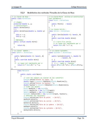 Le langage C# Collège Maisonneuve
Fayçal Abouzaid Page 56
5.2.3 Redéfinition des méthodes Virtuelles de la Classe de Base
// La classe de base :
public class AiresClass
{
// champs:
protected double x, y;
// Constructeurs:
public AiresClass()
{ }
public AiresClass(double x, double y)
{
this.x = x;
this.y = y;
}
// Méthodes:
public virtual double Aire()
{
return 0;
}
}
// La classe Point utilise un constructeur
sans paramètres :
class Point : AiresClass
{
public Point() : base()
{ }
}
// La classe Cercle :
class Cercle : AiresClass
{
public Cercle(double r): base(r, 0)
{ }
public override double Aire()
{
// L'aire d'un cercle.
// Le rayon est représenté par x:
return Math.PI * x * x;
}
}
// La classe Sphere :
class Sphere : AiresClass
{
public Sphere(double r): base(r, 0)
{ }
public override double Aire()
{
// Le rayon est représenté par x:
return 4 * Math.PI * x * x;
}
}
// La classe Cylindre:
class Cylindre : AiresClass
{
public Cylindre(double r, double h)
: base(r, h)
{ }
public override double Aire()
{ // x : rayon y : hauteur
return 2*Math.PI *x*x + 2*Math.PI*x*y;
}}
class MaClasse
{
public static void Main()
{
// Lire les valeurs au clavier et les convertir:
Console.Write("Entrer le rayon: ");
double rayon = Convert.ToDouble(Console.ReadLine());
Console.Write("Entrer la hauteur: ");
double hauteur = Convert.ToDouble(Console.ReadLine());
// Créer les objets:
Point monPoint = new Point();
Cercle monCercle = new Cercle(rayon);
Sphere maShpere = new Sphere(rayon);
Cylindre monCylindre = new Cylindre(rayon, hauteur);
// Afficher les résultats:
Console.WriteLine("Aire du point = {0:F2}",
monPoint.Aire());
Console.WriteLine("Aire du cercle = {0:F2}",
monCercle.Aire());
Console.WriteLine("Aire de la sphère = {0:F2}",
maShpere.Aire());
Console.WriteLine("Aire du cylindre = {0:F2}",
monCylindre.Aire());
}
}
 
