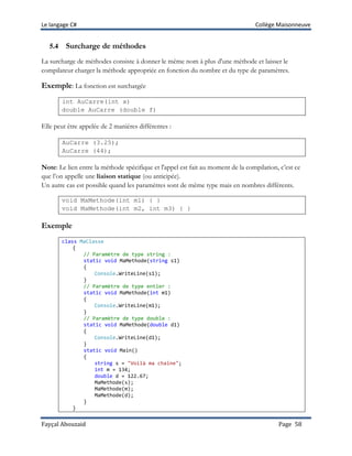 Le langage C# Collège Maisonneuve
Fayçal Abouzaid Page 58
5.4 Surcharge de méthodes
La surcharge de méthodes consiste à donner le même nom à plus d'une méthode et laisser le
compilateur charger la méthode appropriée en fonction du nombre et du type de paramètres.
Exemple: La fonction est surchargée
int AuCarre(int x)
double AuCarre (double f)
Elle peut être appelée de 2 manières différentes :
AuCarre (3.25);
AuCarre (44);
Note: Le lien entre la méthode spécifique et l'appel est fait au moment de la compilation, c’est ce
que l’on appelle une liaison statique (ou anticipée).
Un autre cas est possible quand les paramètres sont de même type mais en nombres différents.
void MaMethode(int m1) { }
void MaMethode(int m2, int m3) { }
Exemple
class MaClasse
{
// Paramètre de type string :
static void MaMethode(string s1)
{
Console.WriteLine(s1);
}
// Paramètre de type entier :
static void MaMethode(int m1)
{
Console.WriteLine(m1);
}
// Paramètre de type double :
static void MaMethode(double d1)
{
Console.WriteLine(d1);
}
static void Main()
{
string s = "Voilà ma chaîne";
int m = 134;
double d = 122.67;
MaMethode(s);
MaMethode(m);
MaMethode(d);
}
}
 