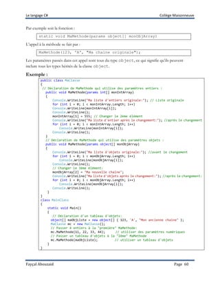 Le langage C# Collège Maisonneuve
Fayçal Abouzaid Page 60
Par exemple soit la fonction :
static void MaMethode(params object[] monObjArray)
L’appel à la méthode se fait par :
MaMethode(123, 'A', "Ma chaine originale");
Les paramètres passés dans cet appel sont tous du type object, ce qui signifie qu’ils peuvent
inclure tous les types hérités de la classe object.
Exemple :
public class MaClasse
{
// Déclaration de MaMethode qui utilise des paramètres entiers :
public void MaMethode(params int[] monIntArray)
{
Console.WriteLine("Ma liste d'entiers originale:"); // Liste originale
for (int i = 0; i < monIntArray.Length; i++)
Console.WriteLine(monIntArray[i]);
Console.WriteLine();
monIntArray[1] = 555; // Changer le 2ème élément
Console.WriteLine("Ma liste d'entier après le changement:"); //après le changement
for (int i = 0; i < monIntArray.Length; i++)
Console.WriteLine(monIntArray[i]);
Console.WriteLine();
}
// Déclaration de MaMethode qui utilise des paramètres objets :
public void MaMethode(params object[] monObjArray)
{
Console.WriteLine("Ma liste d'objets originale:"); //avant le changement
for (int i = 0; i < monObjArray.Length; i++)
Console.WriteLine(monObjArray[i]);
Console.WriteLine();
// Changer le 3ème élément:
monObjArray[2] = "Ma nouvelle chaîne";
Console.WriteLine("Ma liste d'objets après le changement:"); //après le changement:
for (int i = 0; i < monObjArray.Length; i++)
Console.WriteLine(monObjArray[i]);
Console.WriteLine();
}
}
class MainClass
{
static void Main()
{
// Déclaration d'un tableau d'objets:
object[] maObjListe = new object[] { 123, 'A', "Mon ancienne chaine" };
MaClasse mc = new MaClasse();
// Passer 4 entiers à la "première" MaMethode:
mc.MaMethode(11, 22, 33, 44); // utiliser des paramètres numériques
// Passer un tableau d'objets à la "2ème" MaMethode
mc.MaMethode(maObjListe); // utiliser un tableau d'objets
}
}
 