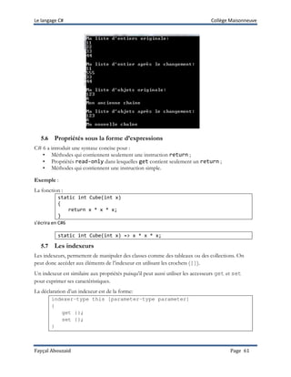Le langage C# Collège Maisonneuve
Fayçal Abouzaid Page 61
5.6 Propriétés sous la forme d’expressions
C# 6 a introduit une syntaxe concise pour :
• Méthodes qui contiennent seulement une instruction return ;
• Propriétés read-only dans lesquelles get contient seulement un return ;
• Méthodes qui contiennent une instruction simple.
Exemple :
La fonction :
static int Cube(int x)
{
return x * x * x;
}
s’écrira en C#6
static int Cube(int x) => x * x * x;
5.7 Les indexeurs
Les indexeurs, permettent de manipuler des classes comme des tableaux ou des collections. On
peut donc accéder aux éléments de l’indexeur en utilisant les crochets ([]).
Un indexeur est similaire aux propriétés puisqu’il peut aussi utiliser les accesseurs get et set
pour exprimer ses caractéristiques.
La déclaration d’un indexeur est de la forme:
indexer-type this [parameter-type parameter]
{
get {};
set {};
}
 