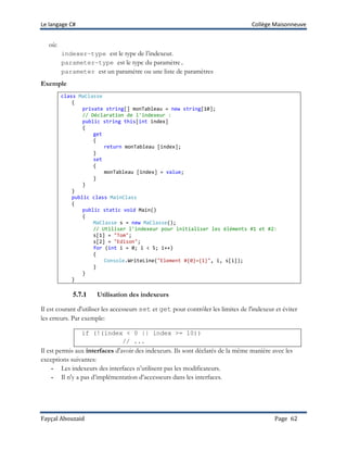 Le langage C# Collège Maisonneuve
Fayçal Abouzaid Page 62
où:
indexer-type est le type de l’indexeur.
parameter-type est le type du paramètre.
parameter est un paramètre ou une liste de paramètres
Exemple
class MaClasse
{
private string[] monTableau = new string[10];
// Déclaration de l'indexeur :
public string this[int index]
{
get
{
return monTableau [index];
}
set
{
monTableau [index] = value;
}
}
}
public class MainClass
{
public static void Main()
{
MaClasse s = new MaClasse();
// Utiliser l'indexeur pour initialiser les éléments #1 et #2:
s[1] = "Tom";
s[2] = "Edison";
for (int i = 0; i < 5; i++)
{
Console.WriteLine("Element #{0}={1}", i, s[i]);
}
}
}
5.7.1 Utilisation des indexeurs
Il est courant d'utiliser les accesseurs set et get pour contrôler les limites de l'indexeur et éviter
les erreurs. Par exemple:
if (!(index < 0 || index >= 10))
// ...
Il est permis aux interfaces d'avoir des indexeurs. Ils sont déclarés de la même manière avec les
exceptions suivantes:
- Les indexeurs des interfaces n’utilisent pas les modificateurs.
- Il n'y a pas d’implémentation d’accesseurs dans les interfaces.
 
