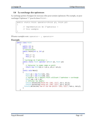 Le langage C# Collège Maisonneuve
Fayçal Abouzaid Page 63
5.8 La surcharge des opérateurs
La surcharge permet d’assigner de nouveaux rôles pour certains opérateurs. Par exemple, on peut
surcharger l’opérateur ‘+’ pour la classe Point :
public static Point operator+(Point p1, Point p2)
{
// Implémentation de l’opérateur +
// Voir exemple
}
D’autres exemples sont : operator-– , operator==
Exemple
public class Point
{
public int x;
public int y;
// Constructeur:
public Point(int x, int y)
{
this.x = x;
this.y = y;
}
// Surcharge de l'opérateur +:
public static Point operator +(Point p1, Point p2)
{
// Retourner la somme comme un point:
return new Point(p1.x + p2.x, p1.y + p2.y);
}
static void Main()
{
Point p1 = new Point(15, 33);
Point p2 = new Point(10, 12);
// Ajouter les 2 obbjets Point utilisant l'opérateur + surchargé:
Point sum = p1 + p2;
// Afficher les objets:
Console.WriteLine("Point #1: ({0}, {1})", p1.x, p1.y);
Console.WriteLine("Point #2: ({0}, {1})", p2.x, p2.y);
Console.WriteLine("Sum of the two points: ({0}, {1})", sum.x, sum.y);
}
}
 