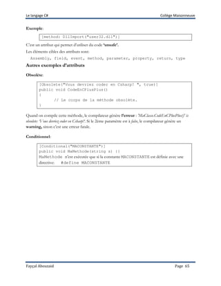 Le langage C# Collège Maisonneuve
Fayçal Abouzaid Page 65
Exemple:
[method: DllImport("user32.dll")]
C’est un attribut qui permet d’utiliser du code ‘unsafe’.
Les éléments cibles des attributs sont:
Assembly, field, event, method, parameter, property, return, type
Autres exemples d’attributs
Obsolète:
[Obsolete("Vous devriez coder en Csharp! ", true)]
public void CodeEnCPlusPlus()
{
// Le corps de la méthode obsolète.
}
Quand on compile cette méthode, le compilateur génère l’erreur : 'MaClasse.CodeEnCPlusPlus()' is
obsolete: ‘Vous devriez coder en Csharp!‘. Si le 2ème paramètre est à false, le compilateur génère un
warning, sinon c’est une erreur fatale.
Conditionnel:
[Conditional("MACONSTANTE")]
public void MaMethode(string s) {}
MaMethode n’est exécutée que si la constante MACONSTANTE est définie avec une
directive: #define MACONSTANTE
 