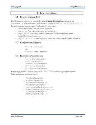 Le langage C# Collège Maisonneuve
Fayçal Abouzaid Page 66
6 Les Exceptions
6.1 Erreurs et exceptions
En C#, une exception est un objet de la classe System.Exception ou une de ses
sous-classes. Les mots-clés utilisés pour traiter les exceptions sont : throw, catch, et finally.
La gestion des exceptions requiert l’utilisation des mots-clés :
- throw: Pour lancer ou relancer une exception.
- try-catch: Pour capturer et traiter une exception.
- try-finally: Pour libérer les ressources après le lancement de l’exception
indépendamment de sa capture.
- try-catch-finally: Pour capturer et traiter une exception et libérer les ressources.
6.2 Lancer une Exception
throw [expression];
où:
expression est l’exception.
6.3 Exemples d’exceptions :
- InvalidCastException
- OverFlowException
- ArgumentNullException
- ArithmeticException
- DivideByZeroException
Par exemple, l’appel à la méthode System.IO.File.OpenRead() peut provoquer le
lancement des exceptions suivantes :
- SecurityException
- ArgumentException
- ArgumentNullException
- PathTooLongException
- DirectoryNotFoundException
- UnauthorizedAccessException
- FileNotFoundException
- NotSupportedException
 