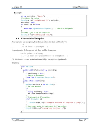 Le langage C# Collège Maisonneuve
Fayçal Abouzaid Page 67
Exemple
string monString = "Salut.";
// Afficher la chaîne
Console.Write("La chaîne est {0}", monString);
monString = null;
if (monString == null)
{
throw new ArgumentNullException(); // lancer l'exception
}
// Cette ligne n'est pas exécutée:
Console.Write("monString est null.");
6.4 Capturer une Exception
Pour capturer une exception, le code suspect est mis dans un bloc try :
try
{// Le code à protéger. }
Le gestionnaire de l’erreur est mis dans un bloc de capture:
catch [(declaration)]
{ // Le code du gestionnaire d’exception. }
Où declaration est la déclaration de l’objet exception (optionnel).
Exemple
class MaClasse
{
public void MaMethode(string monString)
{
if (monString == null)
// Lancer l'exception
throw (new ArgumentNullException());
}
public static void Main()
{
MaClasse MaClasse = new MaClasse();
// Le code suspect
try
{
string monString = null;
MaClasse.MaMethode(monString);
}
// Traitement de l'exception:
catch (Exception e)
{
Console.WriteLine("L'exception suivante est capturée : n{0}", e);
}
// Continuer après le traitement de l'exception:
Console.WriteLine("Le programme continue ...");
}
}
 