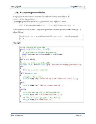 Le langage C# Collège Maisonneuve
Fayçal Abouzaid Page 69
6.8 Exceptions personnalisées
On peut créer une exception personnalisée en la déclarant comme dérivée de
ApplicationException.
Avantage : personnaliser le texte du gestionnaire pour expliquer l’erreur.
class MonExceptionPersonnalisee: ApplicationException
Un constructeur avec un string comme paramètre est utilisé pour envoyer le message à la
classe héritée:
MonExceptionPersonnalisee(string message): base(message)
{ }
Exemple
// Une exception personnalisée
public class MonException : Exception
{
// Constructeur de la classe MonException:
public MonException(string message): base(message)
{ }
}
static void Main()
{
// Créer une instance de MonException:
MonException e = new MonException("qui contient mon message personnalisé");
try
{
throw e; // Lancer l'exception
}
catch (MonException)
{
// Capturer l'exception:
Console.WriteLine("L'exception {0} a été traitée avec succès.", e);
}
catch
{
Console.WriteLine("Exception inconnue traitée.");
}
finally
{
// Le code dans ce bloc est toujours exécuté:
Console.WriteLine("Le programme continue ici.");
}
// Afficher un message après le bloc finally :
Console.Write("Fin d'exécution.");
}
 