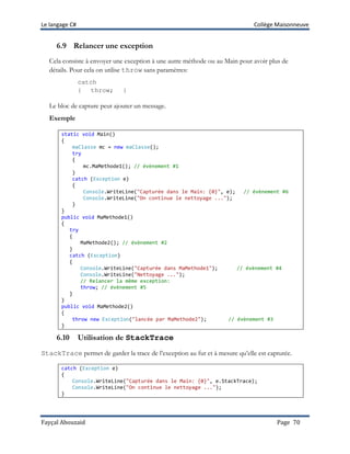 Le langage C# Collège Maisonneuve
Fayçal Abouzaid Page 70
6.9 Relancer une exception
Cela consiste à envoyer une exception à une autre méthode ou au Main pour avoir plus de
détails. Pour cela on utilise throw sans paramètres:
catch
{ throw; }
Le bloc de capture peut ajouter un message.
Exemple
static void Main()
{
maClasse mc = new maClasse();
try
{
mc.MaMethode1(); // évènement #1
}
catch (Exception e)
{
Console.WriteLine("Capturée dans le Main: {0}", e); // évènement #6
Console.WriteLine("On continue le nettoyage ...");
}
}
public void MaMethode1()
{
try
{
MaMethode2(); // évènement #2
}
catch (Exception)
{
Console.WriteLine("Capturée dans MaMethode1"); // évènement #4
Console.WriteLine("Nettoyage ...");
// Relancer la même exception:
throw; // évènement #5
}
}
public void MaMethode2()
{
throw new Exception("lancée par MaMethode2"); // évènement #3
}
6.10 Utilisation de StackTrace
StackTrace permet de garder la trace de l’exception au fur et à mesure qu’elle est capturée.
catch (Exception e)
{
Console.WriteLine("Capturée dans le Main: {0}", e.StackTrace);
Console.WriteLine("On continue le nettoyage ...");
}
 