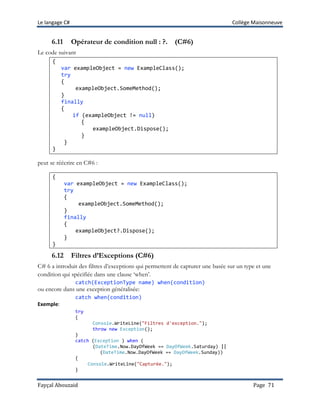 Le langage C# Collège Maisonneuve
Fayçal Abouzaid Page 71
6.11 Opérateur de condition null : ?. (C#6)
Le code suivant
{
var exampleObject = new ExampleClass();
try
{
exampleObject.SomeMethod();
}
finally
{
if (exampleObject != null)
{
exampleObject.Dispose();
}
}
}
peut se réécrire en C#6 :
{
var exampleObject = new ExampleClass();
try
{
exampleObject.SomeMethod();
}
finally
{
exampleObject?.Dispose();
}
}
6.12 Filtres d’Exceptions (C#6)
C# 6 a introduit des filtres d’exceptions qui permettent de capturer une basée sur un type et une
condition qui spécifiée dans une clause ‘when’.
catch(ExceptionType name) when(condition)
ou encore dans une exception généralisée:
catch when(condition)
Exemple:
try
{
Console.WriteLine("Filtres d'exception.");
throw new Exception();
}
catch (Exception ) when (
(DateTime.Now.DayOfWeek == DayOfWeek.Saturday) ||
(DateTime.Now.DayOfWeek == DayOfWeek.Sunday))
{
Console.WriteLine("Capturée.");
}
 