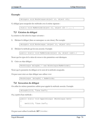 Le langage C# Collège Maisonneuve
Fayçal Abouzaid Page 74
Exemple:
delegate void MonDelegue(object o1, object o2);
Ce délégué peut encapsuler des méthodes avec la même signature :
static void MaMethode(object o1, object o2) { ... }
7.3 Création du délégué
La création se fait selon les étapes suivantes :
1. Déclarer le délégué (dans un namespace ou une classe). Par exemple:
delegate void MonDelegue (object o1, object o2);
2. Déclarer la méthode qui lui sera associée. Exemple:
public static void MaMethode(object id, object nom){…}
Noter que les types de la valeur de retour et des paramètres sont identiques.
3. Créer un objet délégué :
MonDelegue delegObj = new MonDelegue(MaMethode);
Noter que le paramètre du délégué est le nom de la méthode encapsulée.
On peut aussi créer un objet délégué sans utiliser new:
MonDelegue delegObj = MaMethode;
7.4 Invocation du délégué
On utilise les mêmes paramètres utilisés pour appeler la méthode associée. Exemple:
delegObj(119, "Jane Doe");
Ou, à partir d’une méthode :
public static void AppelDelegue (MonDelegue meth)
{
meth(119, "Jane Doe");
}
On peut aussi utiliser la méthode .NET Invoke :
 