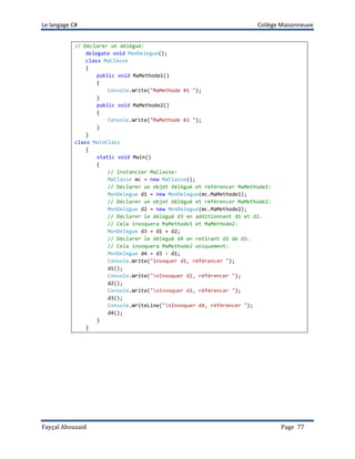 Le langage C# Collège Maisonneuve
Fayçal Abouzaid Page 77
// Déclarer un délégué:
delegate void MonDelegue();
class MaClasse
{
public void MaMethode1()
{
Console.Write("MaMethode #1 ");
}
public void MaMethode2()
{
Console.Write("MaMethode #2 ");
}
}
class MainClass
{
static void Main()
{
// Instancier MaClasse:
MaClasse mc = new MaClasse();
// Déclarer un objet délégué et référencer MaMethode1:
MonDelegue d1 = new MonDelegue(mc.MaMethode1);
// Déclarer un objet délégué et référencer MaMethode2:
MonDelegue d2 = new MonDelegue(mc.MaMethode2);
// Déclarer le délégué d3 en additionnant d1 et d2.
// Cela invoquera MaMethode1 et MaMethode2:
MonDelegue d3 = d1 + d2;
// Déclarer le délégué d4 en retirant d1 de d3.
// Cela invoquera MaMethode2 uniquement:
MonDelegue d4 = d3 - d1;
Console.Write("Invoquer d1, référencer ");
d1();
Console.Write("nInvoquer d2, référencer ");
d2();
Console.Write("nInvoquer d3, référencer ");
d3();
Console.WriteLine("nInvoquer d4, référencer ");
d4();
}
}
 