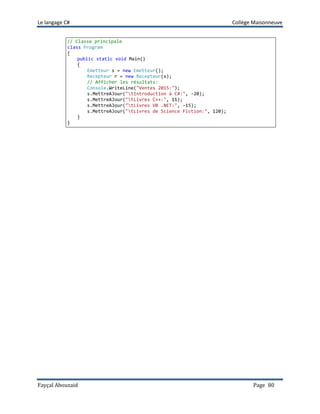 Le langage C# Collège Maisonneuve
Fayçal Abouzaid Page 80
// Classe principale
class Program
{
public static void Main()
{
Emetteur s = new Emetteur();
Recepteur r = new Recepteur(s);
// Afficher les résultats:
Console.WriteLine("Ventes 2015:");
s.MettreAJour("tIntroduction à C#:", -20);
s.MettreAJour("tLivres C++:", 11);
s.MettreAJour("tLivres VB .NET:", -15);
s.MettreAJour("tLivres de Science Fiction:", 120);
}
}
 