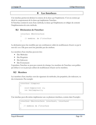 Le langage C# Collège Maisonneuve
Fayçal Abouzaid Page 81
8 Les Interfaces
Une interface permet de déclarer le contenu de la classe qui l’implémente. C’est un contrat qui
décrit le comportement de la classe qui implémente l’interface.
Si l’interface contient le nom d’une méthode, la classe qui l’implémente est obligée de contenir
l’implémentation de cette méthode.
8.1 Déclaration de l’interface
interface IMonInterface
{
// membres de l’interface
}
La déclaration peut être modifiée par une combinaison valide de modificateurs d’accès ou par le
mot-clé new. Elle peut aussi être précédée par des attributs.
Les membres d’une interface peuvent être:
• Des Méthodes
• Des Propriétés
• Des Indexeurs
• Des Événements
Cependant, l’interface ne peut pas contenir de champs. Les membres de l’interface sont publics
par défaut et on ne peut pas utiliser de modificateurs d’accès sur les membres.
8.2 Membres
Les membres d’une interface sont des signatures de méthodes, des propriétés, des indexeurs, ou
des évènements. Par exemple:
interface ICompteur
{
void Compter(int i);
int SetCompteur();
}
Une interface peut elle-même implémenter une ou plusieurs interfaces, comme dans l'exemple :
interface IMonInterface: Interface1, Interface2
{
// membres de l’interface
}
 