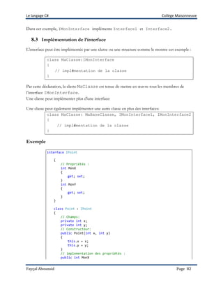 Le langage C# Collège Maisonneuve
Fayçal Abouzaid Page 82
Dans cet exemple, IMonInterface implémente Interface1 et Interface2.
8.3 Implémentation de l’interface
L'interface peut être implémentée par une classe ou une structure comme le montre cet exemple :
class MaClasse:IMonInterface
{
// implémentation de la classe
}
Par cette déclaration, la classe MaClasse est tenue de mettre en œuvre tous les membres de
l’interface IMonInterface.
Une classe peut implémenter plus d'une interface:
Une classe peut également implémenter une autre classe en plus des interfaces:
class MaClasse: MaBaseClasse, IMonInterface1, IMonInterface2
{
// implémentation de la classe
}
Exemple
interface IPoint
{
// Propriétés :
int MonX
{
get; set;
}
int MonY
{
get; set;
}
}
class Point : IPoint
{
// Champs:
private int x;
private int y;
// Constructeur:
public Point(int x, int y)
{
this.x = x;
this.y = y;
}
// implementation des propriétés :
public int MonX
 