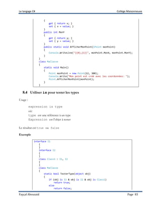 Le langage C# Collège Maisonneuve
Fayçal Abouzaid Page 83
{
get { return x; }
set { x = value; }
}
public int MonY
{
get { return y; }
set { y = value; }
}
public static void AfficherMonPoint(IPoint monPoint)
{
Console.WriteLine("({0},{1})", monPoint.MonX, monPoint.MonY);
}
}
class MaClasse
{
static void Main()
{
Point monPoint = new Point(12, 300);
Console.Write("Mon point est créé avec les coordonnées: ");
Point.AfficherMonPoint(monPoint);
}
}
8.4 Utiliser is pour tester les types
Usage :
expression is type
où:
type est une référence à un type
Expression est l’objet à tester
Le résultat est true ou false
Exemple
interface I1
{
}
interface I2
{
}
class Class1 : I1, I2
{
}
class MaClasse
{
static bool TesterType(object obj)
{
if (obj is I1 & obj is I2 & obj is Class1)
return true;
else
return false;
 