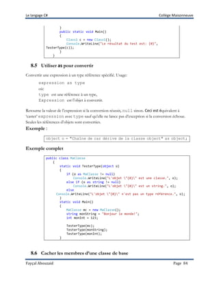 Le langage C# Collège Maisonneuve
Fayçal Abouzaid Page 84
}
public static void Main()
{
Class1 c = new Class1();
Console.WriteLine("Le résultat du test est: {0}",
TesterType(c));
}
}
8.5 Utiliser as pour convertir
Convertir une expression à un type référence spécifié. Usage:
expression as type
où:
type est une référence à un type,
Expression est l’objet à convertir.
Retourne la valeur de l’expression si la conversion réussit, null sinon. Ceci est équivalent à
‘caster’ expression avec type sauf qu’elle ne lance pas d’exception si la conversion échoue.
Seules les références d’objets sont converties.
Exemple :
object o = "Chaîne de car dérive de la classe object" as object;
Exemple complet
public class MaClasse
{
static void TesterType(object o)
{
if (o as MaClasse != null)
Console.WriteLine("L'objet "{0}" est une classe.", o);
else if (o as string != null)
Console.WriteLine("L'objet "{0}" est un string.", o);
else
Console.WriteLine("L'objet "{0}" n'est pas un type référence.", o);
}
static void Main()
{
MaClasse mc = new MaClasse();
string monString = "Bonjour le monde!";
int monInt = 123;
TesterType(mc);
TesterType(monString);
TesterType(monInt);
}
8.6 Cacher les membres d’une classe de base
 