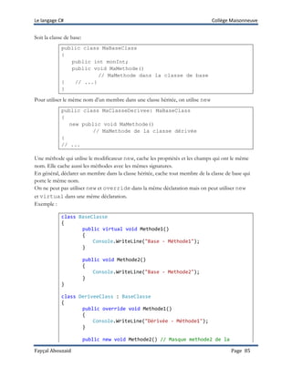 Le langage C# Collège Maisonneuve
Fayçal Abouzaid Page 85
Soit la classe de base:
public class MaBaseClass
{
public int monInt;
public void MaMethode()
// MaMethode dans la classe de base
{ // ...}
}
Pour utiliser le même nom d’un membre dans une classe héritée, on utilise new
public class MaClasseDerivee: MaBaseClass
{
new public void MaMethode()
// MaMethode de la classe dérivée
{
// ...
Une méthode qui utilise le modificateur new, cache les propriétés et les champs qui ont le même
nom. Elle cache aussi les méthodes avec les mêmes signatures.
En général, déclarer un membre dans la classe héritée, cache tout membre de la classe de base qui
porte le même nom.
On ne peut pas utiliser new et override dans la même déclaration mais on peut utiliser new
et virtual dans une même déclaration.
Exemple :
class BaseClasse
{
public virtual void Methode1()
{
Console.WriteLine("Base - Méthode1");
}
public void Methode2()
{
Console.WriteLine("Base - Methode2");
}
}
class DeriveeClass : BaseClasse
{
public override void Methode1()
{
Console.WriteLine("Dérivée - Méthode1");
}
public new void Methode2() // Masque methode2 de la
 