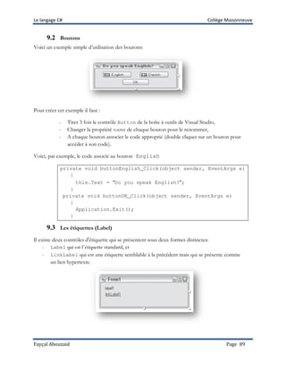 Le langage C# Collège Maisonneuve
Fayçal Abouzaid Page 89
9.2 Boutons
Voici un exemple simple d’utilisation des boutons:
Pour créer cet exemple il faut :
- Tirer 3 fois le contrôle Button de la boîte à outils de Visual Studio,
- Changer la propriété name de chaque bouton pour le renommer,
- A chaque bouton associer le code approprié (double cliquer sur un bouton pour
accéder à son code).
Voici, par exemple, le code associé au bouton English
private void buttonEnglish_Click(object sender, EventArgs e)
{
this.Text = “Do you speak English?”;
}
private void buttonOK_Click(object sender, EventArgs e)
{
Application.Exit();
}
9.3 Les étiquettes (Label)
Il existe deux contrôles d'étiquette qui se présentent sous deux formes distinctes:
- Label qui est l’étiquette standard, et
- LinkLabel qui est une étiquette semblable à la précédent mais qui se présente comme
un lien hypertexte.
 