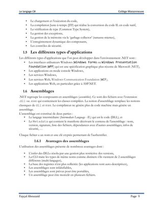 Le langage C# Collège Maisonneuve
Fayçal Abouzaid Page 9
• Le chargement et l’exécution du code,
• La compilation Juste-à-temps (JIT) qui réalise la conversion du code IL en code natif,
• La vérification de type (Common Type System),
• La gestion des exceptions,
• La gestion de la mémoire via le ‘garbage collector’ (ramasse-miettes),
• L’enregistrement dynamique des composants,
• Les contrôles de sécurité.
1.5 Les différents types d’applications
Les différents types d’applications que l’on peut développer dans l’environnement .NET sont :
• Les interfaces utilisateurs Windows (Windows Forms ou Windows Presentation
Foundation (WPF) qui est une spécification graphique plus récente de Microsoft .NET),
• Les applications en mode console Windows,
• Les services Windows,
• Les services Web, Windows Communication Foundation (WCF),
• Les applications Web, en particulier grâce à ASP.NET.
1.6 Assemblages
.NET regroupe les composants en assemblages (assemblies). Ce sont des fichiers avec l’extension
.dll ou .exe qui contiennent les classes compilées. La notion d’assemblage remplace les notions
classiques de dll et exe. Le compilateur ne génère plus de code machine mais génère un
assemblage.
L’assemblage est constitué de deux parties :
• Le langage intermédiaire (Intermediate Language - IL) qui est le code (DLL), et
• Le Metadata qui contient le manifeste décrivant le contenu de l’assemblage : nom,
version, signature, liste des fichiers, dépendances avec d’autres assemblages, infos de
sécurité, …
Chaque fichier a un nom et une clé cryptée permettant de l'authentifier.
1.6.1 Avantages des assemblages
L’utilisation des assemblages présente de nombreux avantages dont :
• L’enfer des DLLs résolu par une gestion plus restrictive des versions,
• La CLI traite les types de même noms comme distincts s’ils viennent de 2 assemblages
différents (multi-langages),
• La base des registres n’est plus sollicitée (les applications sont auto-descriptives),
• Les assemblages sont infalsifiables,
• Les assemblages sont prévus pour être portables,
• Un assemblage peut être morcelé en plusieurs fichiers.
 