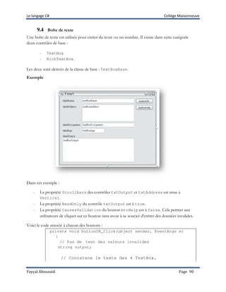 Le langage C# Collège Maisonneuve
Fayçal Abouzaid Page 90
9.4 Boîte de texte
Une boîte de texte est utilisée pour entrer du texte ou un nombre. Il existe dans cette catégorie
deux contrôles de base :
- TextBox
- RichTextBox.
Les deux sont dérivés de la classe de base : TextBoxBase.
Exemple
Dans cet exemple :
- La propriété Scrollbars des contrôles txtOutput et txtAddress est mise à
Vertical.
- La propriété ReadOnly du contrôle txtOutput est à true.
- La propriété CausesValidation du bouton btnHelp est à false. Cela permet aux
utilisateurs de cliquer sur ce bouton sans avoir à se soucier d'entrer des données invalides.
Voici le code associé à chacun des boutons :
private void buttonOK_Click(object sender, EventArgs e)
{
// Pas de test des valeurs invalides
string output;
// Concatene le texte des 4 TextBox.
 