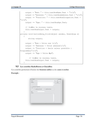 Le langage C# Collège Maisonneuve
Fayçal Abouzaid Page 91
output = “Nom: “ + this.textBoxName.Text + “rn”;
output += “Adresse: “ + this.textBoxAddress.Text + “rn”;
output += “Fonction: “ + this.textBoxOccupation.Text +
“rn”;
output += “Age: “ + this.textBoxAge.Text;
// Insère le nouveau texte.
this.textBoxOutput.Text = output;
}
private void buttonHelp_Click(object sender, EventArgs e)
{
string output;
output = “Nom = Votre nom rn”;
output += “Adresse = Votre adressern”;
output += “fonction = Seule valeur possible :
Programmeur’rn”;
output += “Age = Votre âge”;
// Insère le nouveau texte.
this.textBoxOutput.Text = output;
}
9.5 Les contrôles RadioButton et CheckBox
Ces contrôles permettent d’insérer des boutons radios ou des cases à cocher.
Exemple :
 