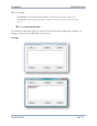 Le langage C# Collège Maisonneuve
Fayçal Abouzaid Page 92
Dans cet exemple :
- La propriété checked de la case à cocher checkBoxProgrammer est à true.
- La propriété Checked de radioButtonMale ou deradioButtonFemale est à
true.
9.6 Le contrôle RichTextBox
Ce contrôle est utilisé pour afficher et entrer du texte formaté (par exemple, gras, souligné et en
italique). Il utilise le format RTF (Rich Text Format).
Exemple :
 