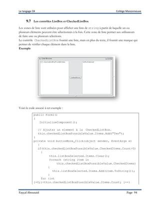 Le langage C# Collège Maisonneuve
Fayçal Abouzaid Page 94
9.7 Les contrôles ListBox et CheckedListBox
Les zones de liste sont utilisées pour afficher une liste de string à partir de laquelle un ou
plusieurs éléments peuvent être sélectionnés à la fois. Cette zone de liste permet aux utilisateurs
de faire une ou plusieurs sélections.
Le contrôle CheckedListBox fournit une liste, mais en plus du texte, il fournit une marque qui
permet de vérifier chaque élément dans la liste.
Exemple
Voici le code associé à cet exemple :
public Form1()
{
InitializeComponent();
// Ajouter un element à la CheckedListBox.
this.checkedListBoxPossibleValue.Items.Add(“Ten”);
}
private void buttonMove_Click(object sender, EventArgs e)
{
if(this.checkedListBoxPossibleValue.CheckedItems.Count>0)
{
this.listBoxSelected.Items.Clear();
foreach (string item in
this.checkedListBoxPossibleValue.CheckedItems)
{
this.listBoxSelected.Items.Add(item.ToString());
}
for (int
i=0;i<this.checkedListBoxPossibleValue.Items.Count; i++)
 