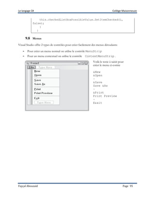 Le langage C# Collège Maisonneuve
Fayçal Abouzaid Page 95
this.checkedListBoxPossibleValue.SetItemChecked(i,
false);
}
}
9.8 Menus
Visual Studio offre 2 types de contrôles pour créer facilement des menus déroulants:
- Pour créer un menu normal on utilise le contrôle MenuStrip
- Pour un menu contextuel on utilise le contrôle ContextMenuStrip .
Voilà le texte à saisir pour
créer le menu ci-contre
&New
&Open
-
&Save
Save &As
-
&Print
Print Preview
-
E&xit
 