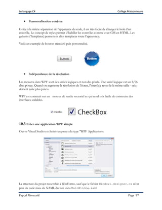 Le langage C# Collège Maisonneuve
Fayçal Abouzaid Page 97
• Personnalisation extrême
Grâce à la stricte séparation de l’apparence du code, il est très facile de changer le look d’un
contrôle. Le concept de styles permet d’habiller les contrôles comme avec CSS en HTML. Les
gabarits (Templates) permettent d’en remplacer toute l’apparence.
Voilà un exemple de bouton standard puis personnalisé.
• Indépendance de la résolution
Les mesures dans WPF sont des unités logiques et non des pixels. Une unité logique est un 1/96
d'un pouce. Quand on augmente la résolution de l’écran, l'interface reste de la même taille - cela
devient juste plus précis.
WPF est construit sur un moteur de rendu vectoriel ce qui rend très facile de construire des
interfaces scalables.
10.3 Créer une application WPF simple
Ouvrir Visual Studio et choisir un projet du type "WPF Application».
La structure du projet ressemble à WinForms, sauf que le fichier Window1.designer.cs n’est
plus du code mais du XAML déclaré dans MainWindow.xaml
 