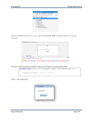 Le langage C# Collège Maisonneuve
Fayçal Abouzaid Page 98
Ouvrez le fichier MainWindow.xaml dans le concepteur WPF et ajoutez un Bouton et une
TextBox.
Changez le texte du bouton. Double-cliquez sur le bouton et ajoutez-lui le code :
private void button1_Click(object sender, RoutedEventArgs e)
{
txtBonjour1.Text = "Bonjour WPF!";
}
Testez votre application.
 