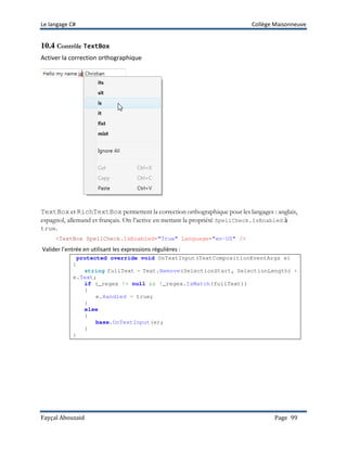 Le langage C# Collège Maisonneuve
Fayçal Abouzaid Page 99
10.4 Contrôle TextBox
Activer la correction orthographique
TextBox et RichTextBox permettent la correction orthographique pour les langages : anglais,
espagnol, allemand et français. On l’active en mettant la propriété SpellCheck.IsEnabled à
true.
<TextBox SpellCheck.IsEnabled="True" Language="en-US" />
Valider l’entrée en utilisant les expressions régulières :
protected override void OnTextInput(TextCompositionEventArgs e)
{
string fullText = Text.Remove(SelectionStart, SelectionLength) +
e.Text;
if (_regex != null && !_regex.IsMatch(fullText))
{
e.Handled = true;
}
else
{
base.OnTextInput(e);
}
}
 