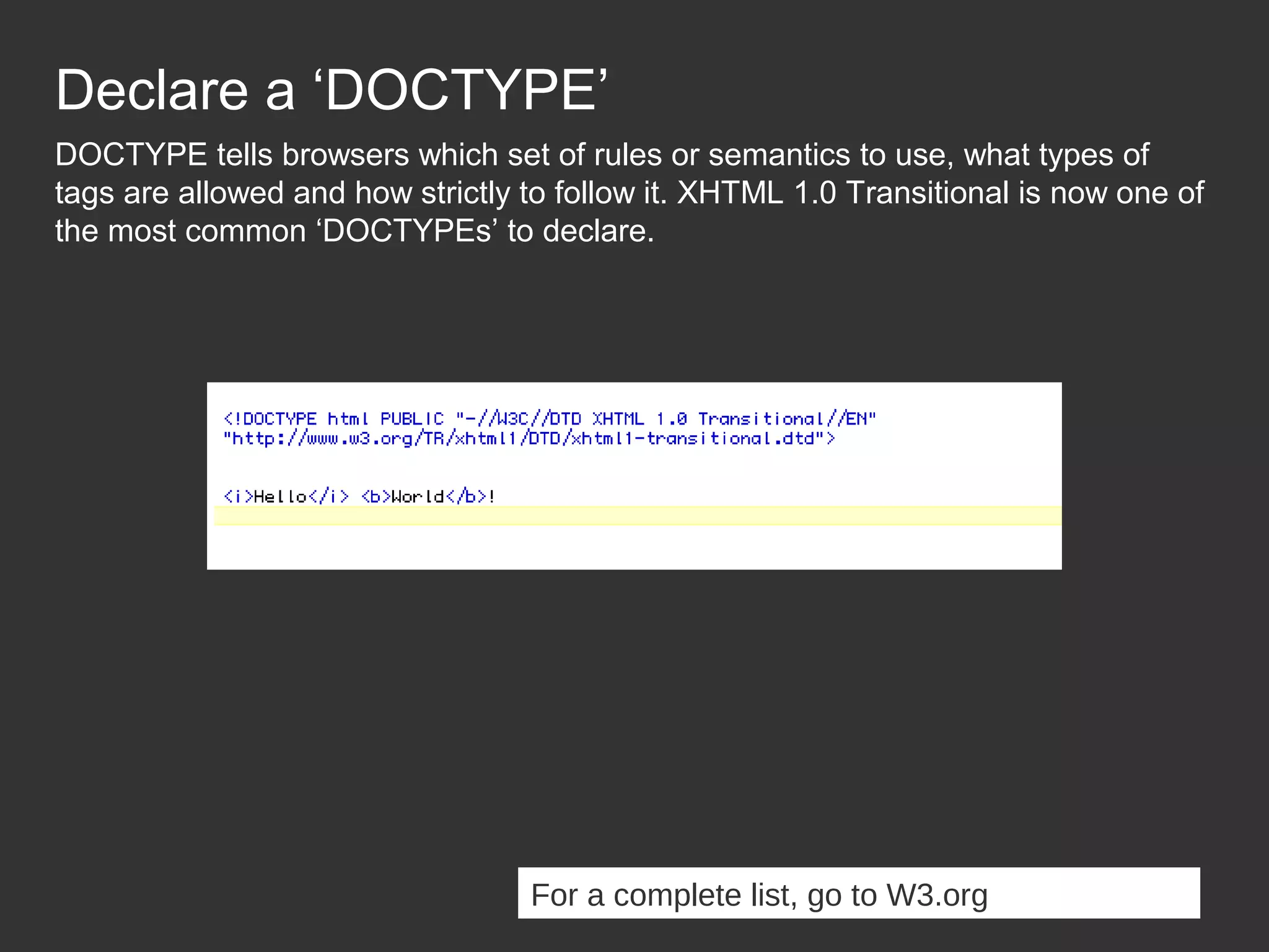 Declare a ‘DOCTYPE’ DOCTYPE tells browsers which set of rules or semantics to use, what types of tags are allowed and how strictly to follow it. XHTML 1.0 Transitional is now one of the most common ‘DOCTYPEs’ to declare. For a complete list, go to W3.org 