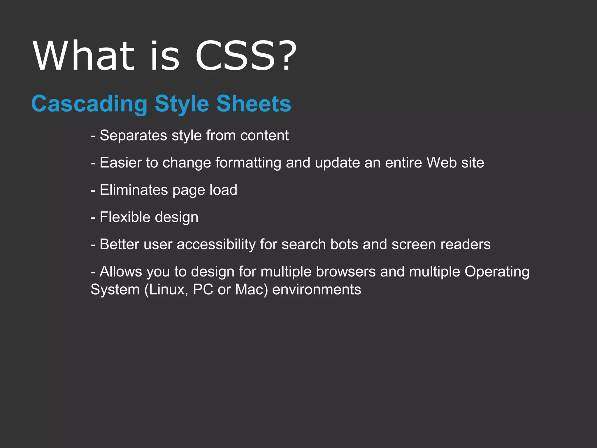 Cascading Style Sheets - Separates style from content - Easier to change formatting and update an entire Web site - Eliminates page load - Flexible design - Better user accessibility for search bots and screen readers - Allows you to design for multiple browsers and multiple Operating System (Linux, PC or Mac) environments What is CSS? 