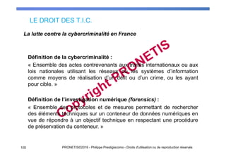 LE DROIT DES T.I.C.
100 PRONETIS©2016 - Philippe Prestigiacomo - Droits d'utilisation ou de reproduction réservés
Définition de la cybercriminalité :
« Ensemble des actes contrevenants aux traités internationaux ou aux
lois nationales utilisant les réseaux ou les systèmes d’information
comme moyens de réalisation d’un délit ou d’un crime, ou les ayant
pour cible. »
Définition de l’investigation numérique (forensics) :
« Ensemble des protocoles et de mesures permettant de rechercher
des éléments techniques sur un conteneur de données numériques en
vue de répondre à un objectif technique en respectant une procédure
de préservation du conteneur. »
La lutte contre la cybercriminalité en France
 