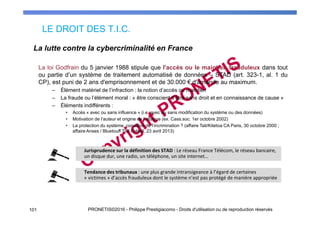 LE DROIT DES T.I.C.
101 PRONETIS©2016 - Philippe Prestigiacomo - Droits d'utilisation ou de reproduction réservés
La loi Godfrain du 5 janvier 1988 stipule que l'accès ou le maintien frauduleux dans tout
ou partie d’un système de traitement automatisé de données – STAD (art. 323-1, al. 1 du
CP), est puni de 2 ans d'emprisonnement et de 30.000 € d'amende au maximum.
– Élément matériel de l’infraction : la notion d’accès ou maintien
– La fraude ou l’élément moral : « être conscient d’être sans droit et en connaissance de cause »
– Éléments indifférents :
• Accès « avec ou sans influence » (i.e. avec ou sans modification du système ou des données)
• Motivation de l’auteur et origine de l’attaque (ex. Cass.soc. 1er octobre 2002)
• La protection du système, condition de l’incrimination ? (affaire Tati/Kitetoa CA Paris, 30 octobre 2000 ;
affaire Anses / Bluetouff TGI Créteil, 23 avril 2013)
La lutte contre la cybercriminalité en France
Tendance des tribunaux : une plus grande intransigeance à l’égard de certaines
« victimes » d’accès frauduleux dont le système n’est pas protégé de manière appropriée
Jurisprudence sur la définition des STAD : Le réseau France Télécom, le réseau bancaire,
un disque dur, une radio, un téléphone, un site internet…
 