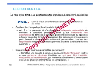 LE DROIT DES T.I.C.
103 PRONETIS©2016 - Philippe Prestigiacomo - Droits d'utilisation ou de reproduction réservés
• Quel est le champ d’application de la loi ?
– Art. 2 « La présente loi s’applique aux traitements automatisés de
données à caractère personnel, ainsi qu’aux traitements non
automatisés de données à caractère personnel contenues ou appelées
à figurer dans des fichiers, à l’exception des traitements mis en œuvre
pour l’exercice d’activités exclusivement personnelles, lorsque leur
responsable remplit les conditions prévues à l’article 5 (relevant du droit
national). »
• Qu’est qu’une donnée à caractère personnel ?
– « Constitue une donnée à caractère personnel toute information relative
à une personne physique identifiée ou qui peut être identifiée,
directement ou indirectement, par référence à un numéro d’identification
ou à un ou plusieurs éléments qui lui sont propres. »
Le rôle de la CNIL : La protection des données à caractère personnel
Loi n° 78-17 du 6 janvier 1978 relative à l'informatique, aux fichiers et
aux libertés
 