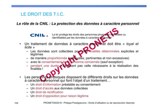 LE DROIT DES T.I.C.
104 PRONETIS©2016 - Philippe Prestigiacomo - Droits d'utilisation ou de reproduction réservés
• Un traitement de données à caractère personnel doit être « loyal et
licite »
– Les données sont collectées pour des finalités déterminées explicites et
légitimes
– de manière proportionnée (adéquates, pertinentes et non excessives)
– avec le consentement de la personne concernée (sauf exception)
– pendant une durée n’excédant pas celle nécessaire à la réalisation des
finalités !
• Les personnes physiques disposent de différents droits sur les données
à caractère personnel qui font l’objet d’un traitement…
– Un droit d’information préalable au consentement
– Un droit d’accès aux données collectées
– Un droit de rectification
– Un droit d’opposition pour raison légitime
Le rôle de la CNIL : La protection des données à caractère personnel
La loi protège les droits des personnes physiques identifiées ou
identifiables par les données à caractère personnel
 