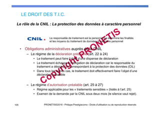 LE DROIT DES T.I.C.
105 PRONETIS©2016 - Philippe Prestigiacomo - Droits d'utilisation ou de reproduction réservés
• Obligations administratives auprès de la CNIL
– Le régime de la déclaration préalable (art. 22 à 24)
• Le traitement peut faire l’objet d’une dispense de déclaration
• Le traitement échappe à l’obligation de déclaration car le responsable du
traitement a désigné un correspondant à la protection des données (CIL)
• Dans tous les autres cas, le traitement doit effectivement faire l’objet d’une
déclaration préalable
– Le régime d’autorisation préalable (art. 25 à 27)
• Régime applicable pour les « traitements sensibles » (listés à l’art. 25)
• Examen de la demande par la CNIL sous deux mois (le silence vaut rejet).
Le rôle de la CNIL : La protection des données à caractère personnel
Le responsable de traitement est la personne qui détermine les finalités
et les moyens du traitement de données à caractère personnel
 
